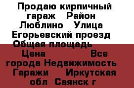 Продаю кирпичный гараж › Район ­ Люблино › Улица ­ Егорьевский проезд › Общая площадь ­ 18 › Цена ­ 280 000 - Все города Недвижимость » Гаражи   . Иркутская обл.,Саянск г.